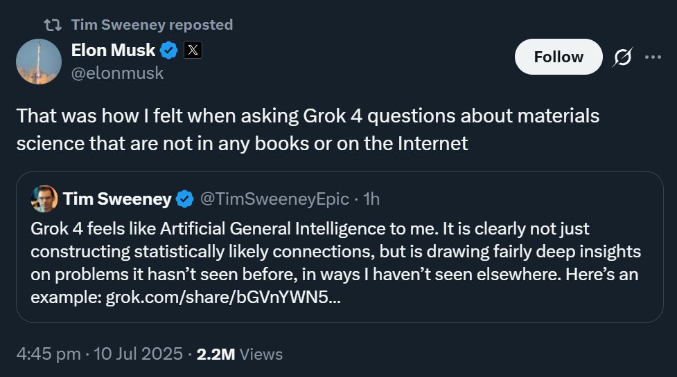 t7 Tim Sweeney reposted
Elon Musk
@elonmusk

That was how I felt when asking Grok 4 questions about materials
science that are not in any books or on the Internet

Tim Sweeney
Grok 4 feels like Artificial General Intelligence to me. It is clearly not just
constructing statistically likely connections, but is drawing fairly deep insights
on problems it hasn't seen before, in ways I haven't seen elsewhere. Here's an
example: grok.com/share/bGVnYWN5 ...

X

Follow

..

@TimSweeneyEpic . 1h

4:45 pm . 10 Jul 2025 . 2.2M Views