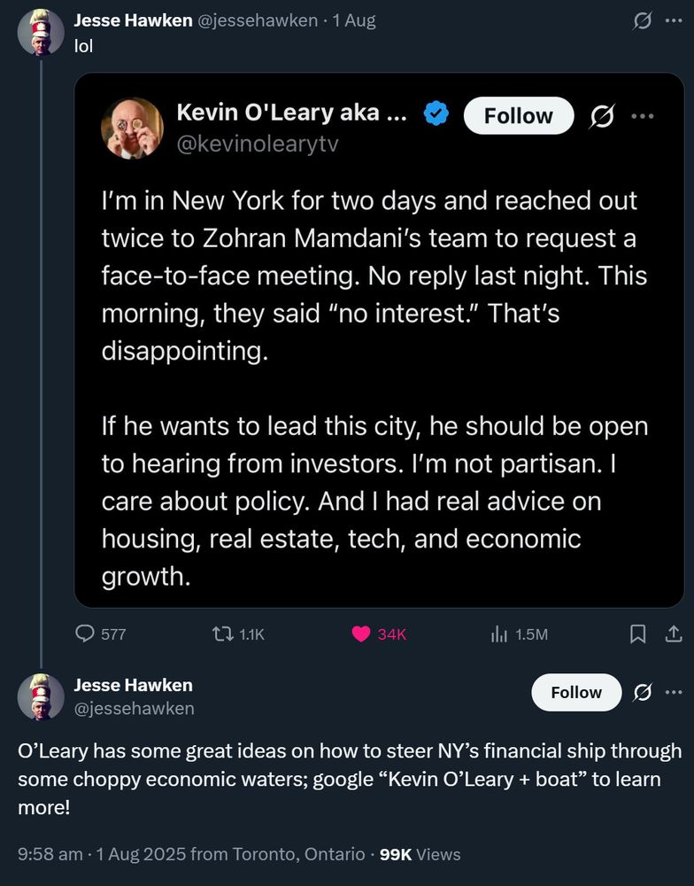 Jesse Hawken @jessehawken · 1 Aug
lol

...

Kevin O'Leary aka ...
@kevinolearytv

I'm in New York for two days and reached out
twice to Zohran Mamdani's team to request a
face-to-face meeting. No reply last night. This
morning, they said "no interest." That's
disappointing.

If he wants to lead this city, he should be open
to hearing from investors. I'm not partisan. I
care about policy. And I had real advice on
housing, real estate, tech, and economic
growth.


Jesse Hawken
@jessehawken

O'Leary has some great ideas on how to steer NY's financial ship through
some choppy economic waters; google "Kevin O'Leary + boat" to learn
more!

9:58 am · 1 Aug 2025 from Toronto, Ontario · 99K Views

