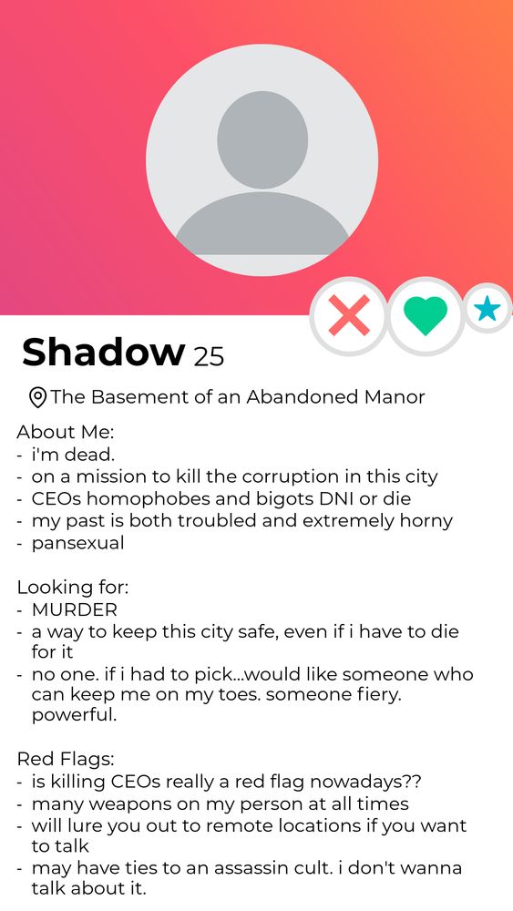 A dating profile for Shadow, 25, located in the basement of an abandoned manor. No profile picture is listed. 
About me: I'm dead. 
On a mission to kill the corruption in this city.
CEOs homophobes and bigots DNI or die
My past is both troubled and extremely horny 
Pansexual.

Looking for: Murder. 
A way to keep this city safe, even if I have to die for it
No one. If I had to pick...would like someone who can keep me on my toes. Someone fiery. Powerful. 

Red flags:
Is killing CEOs really a red flag nowadays? 
Many weapons on my person at all times 
Will lure you out to remote locations if you want to talk
May have ties to an assassin cult. I don't want to talk about it. 