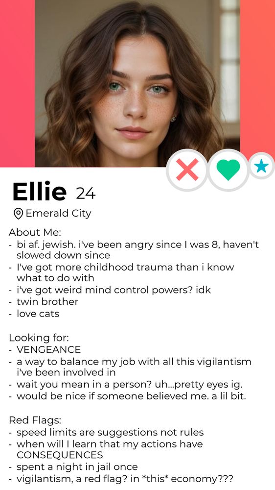 A dating profile for Ellie, 24, located in Emerald City. A picture of a young woman with wavy brunette hair. 
About me: bi af. Jewish. I've been angry since I was 8, haven't slowed down since. 
I've got more childhood trauma than I know what to do with
I've got weird mind control powers? Idk
Twin brother 
Love cats

Looking for: Vengeance
A way to balance my job with all this vigilantism I've been involved in 
Wait you mean in a person? uh, pretty eyes, i guess. 
Would be nice if someone believed in me, just a little bit. 

Red flags: speed limits are suggestions not rules
When will I learn that my actions have consequences? 
Spent a night in jail once 
Vigilantism, a red flag? In this economy?