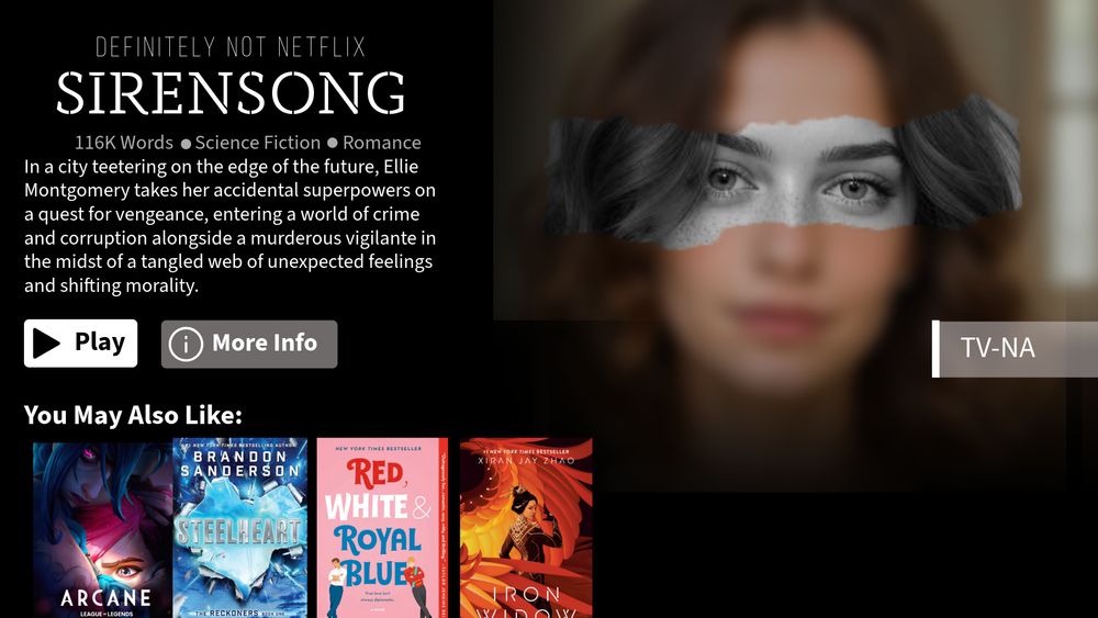 Formatted like a Netflix suggestion. A picture of a brunette young woman with a black-and-white stripe over her eyes. 

From Definitely Not Netflix - Sirensong
116K Words - Science Fiction - Romance

In a city teetering on the edge of the future, Ellie Montgomery takes her accidental superpowers on a quest for vengeance, entering a world of crime and corruption alongside a murderous vigilante in the midst of a tangled web of unexpected feelings and shifting morality. 
Buttons labeled "Play" and "More Info"
Under "You May Also Like", there is a poster for Netflix's Arcane, Steelheart by Brandon Sanderson, Red White & Royal Blue by Casey McQuinston, and Iron Widow by Xiran Jay Zhao. 