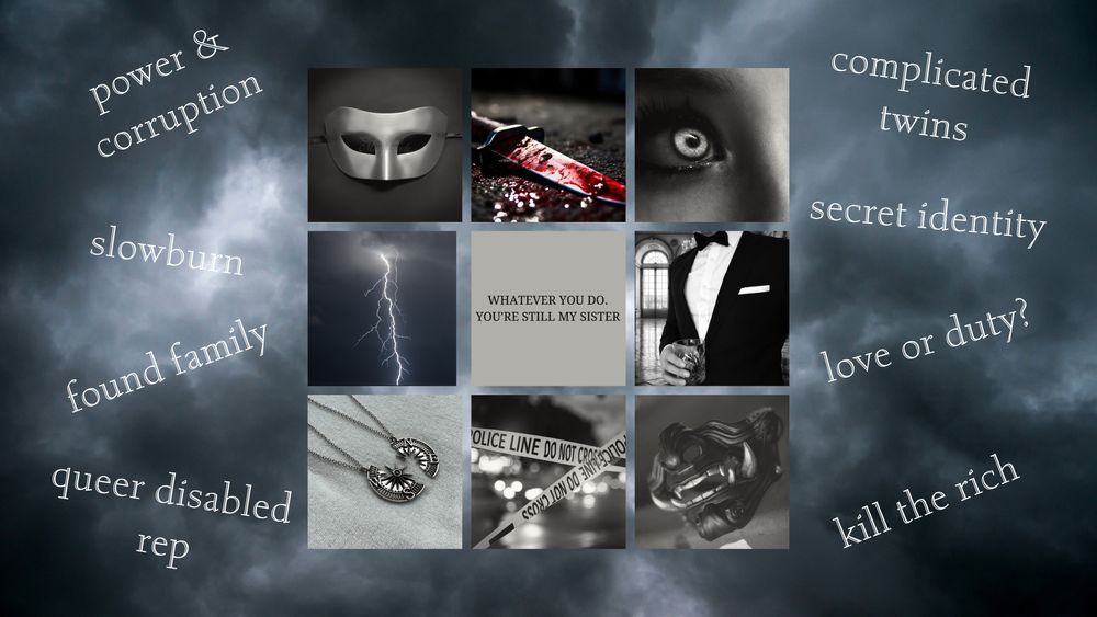 A moodboard with nine images surrounded by text.
1. A silver domino mask
2. A bloody knife
3. a glowing silver eye
4. A greyscale image of a lightning strike
5. Text reading: No matter what you do, you're still my sister. 
6. A black and white tuxedo.
7. A broken compass necklace.
8. Greyscale crime scene text. 
9. A black mask with fangs. 
Surrounded by text: power and corruption, slowburn, found family, queer disabled rep, complicated twins, secret identity, love or duty?, kill the rich