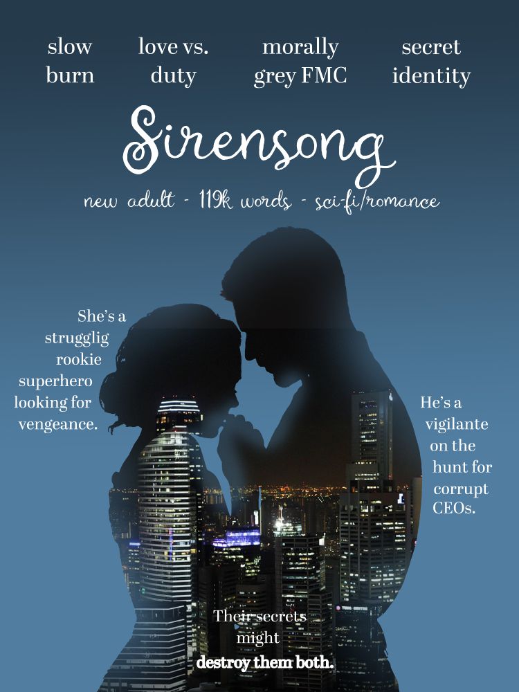 A blue gradient with the silhouette of an embracing couple backlit by city lights. White text across the top reads, slow burn, love vs. duty, morally grey FMC, secret identity.

Sirensong
new adult, 119k words, sci-fi/romance

She's a struggling rookie superhero looking for vengeance. He's a vigilante on the hunt for corrupt CEOs. Their secrets might destroy them both.