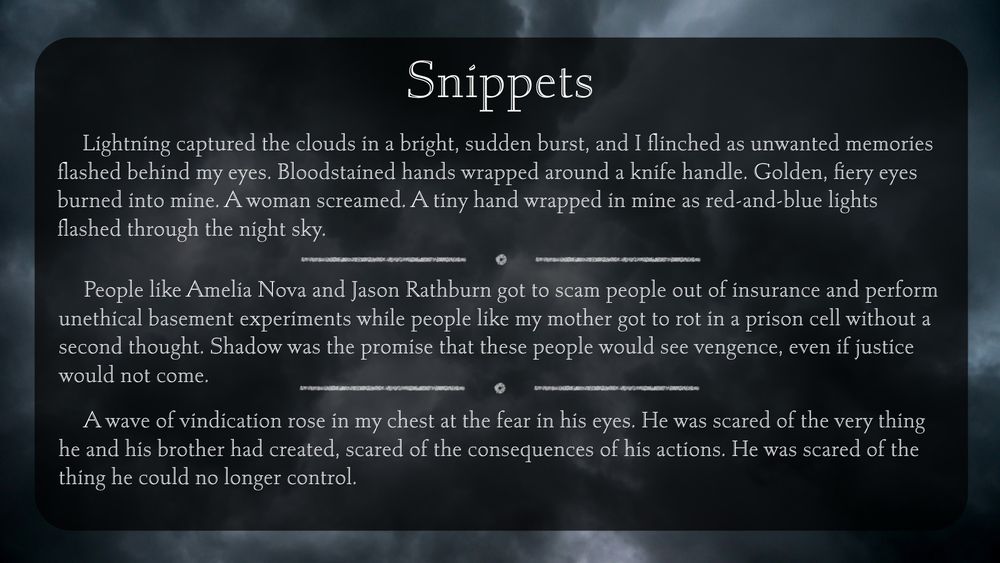 Snippets: Lightning captured the clouds in a bright, sudden burst, and I flinched as unwanted memories flashed behind my eyes. Bloodstained hands wrapped around a knife. Golden, fiery eyes burned into mine. A woman screamed. A tiny hand wrapped in mine as red-and-blue lights flashed through the sky.
A line.
People like Amelia Nova and Jason Rathburn got to scam people out of insurance and perform unethical basement experiments while people like my mother got to rot in a prison cell without a second thought. Shadow was the promise that these people would see vengeance, even if justice would not come. 
A line.
A wave of vindication rose in my chest at the fear in his eyes. He was scared of the very thing he and his brother had created, scared of the consequences of his actions. He was scared of the thing he could no longer control.