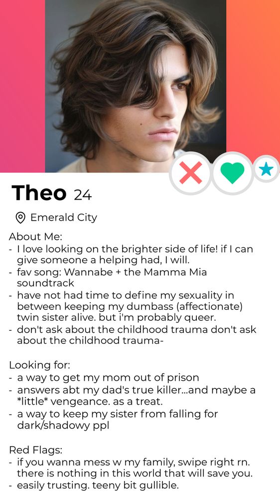 A dating profile for Theo, 24, located in Emerald city. A picture of a young man with shaggy brunette hair is shown. 
About me: I love looking on the brighter side of life! If I can give someone a helping hand, I will. 
Fav song: Wannabe + the Mamma Mia soundtrack 
Have not had time to define my sexuality in between keeping my dumbass (affectionate) twin sister alive, but I'm probably queer. 
Don't ask about the childhood trauma, don't ask about the childhood trauma-

Looking for: a way to get my mom out of prison 
Answers about my dad's true killer...and maybe a little vengeance. As a treat 
A way to keep my sister from falling for dark/shadowy people. 

Red flags: if you wanna mess with my family, swipe right right now. There is nothing in this world that will save you. 
Easily trusting. Teeny bit gullible. 