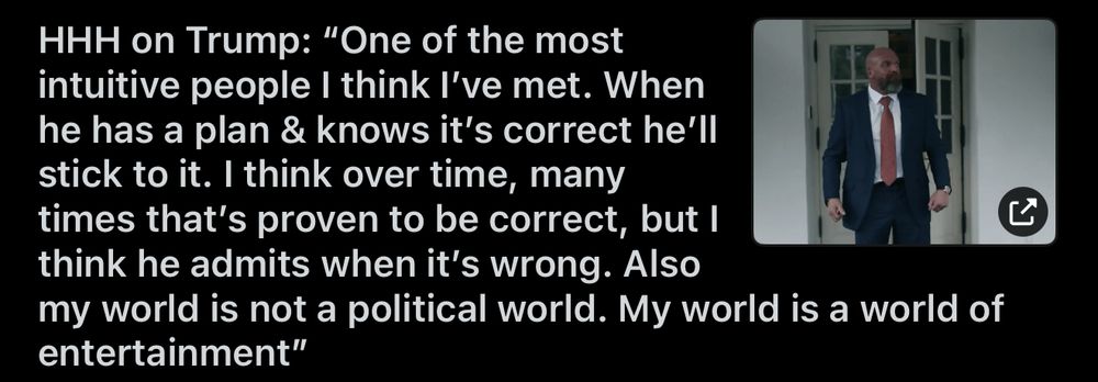 HHH on Trump: “One of the most intuitive people I think I’ve met. When he has a plan & knows it’s correct he’ll stick to it. I think over time, many times that’s proven to be correct, but I think he admits when it’s wrong. Also my world is not a political world. My world is a world of entertainment”