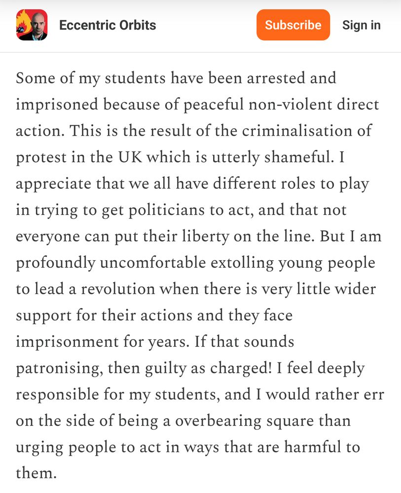 Screenshot of part of a post from James Dyke on his Eccentric Orbits substack: "Some of my students have been arrested and imprisoned because of peaceful non-violent direct action. This is the result of the criminalisation of protest in the UK which is utterly shameful. I appreciate that we all have different roles to play in trying to get politicians to act, and that not everyone can put their liberty on the line. But I am profoundly uncomfortable extolling young people to lead a revolution when there is very little wider support for their actions and they face imprisonment for years. If that sounds patronising, then guilty as charged! I feel deeply responsible for my students, and I would rather err on the side of being a overbearing square than urging people to act in ways that are harmful to them."