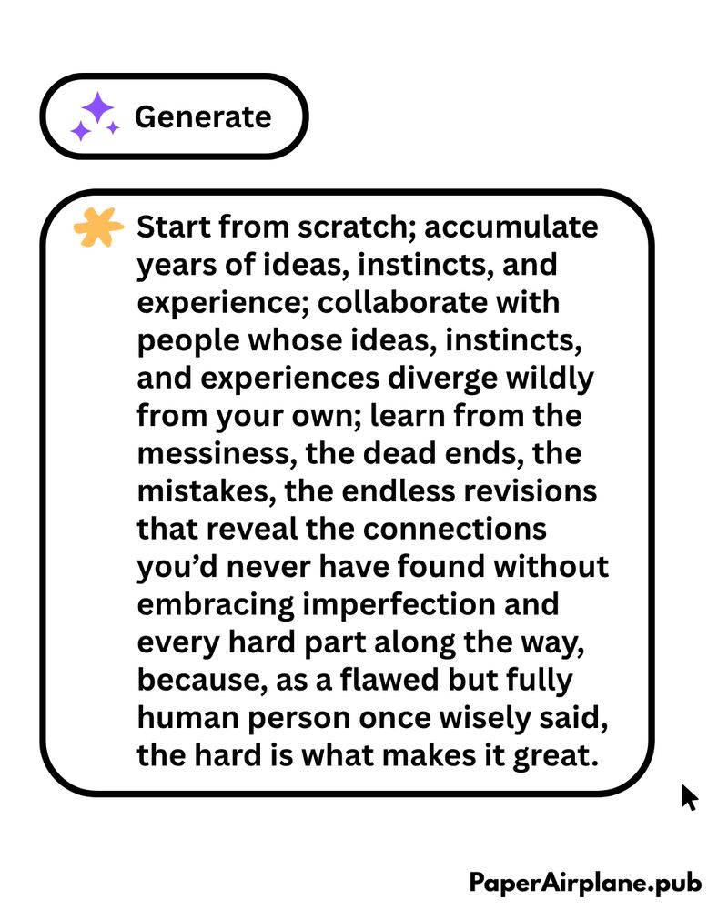 An image of two buttons. One says "Generate," as in "Generate with A.I." The other says: "Start from scratch; accumulate years of ideas, instincts, and experience; collaborate with people whose ideas, instincts, and experiences diverge wildly from your own; learn from the messiness, the dead ends, the mistakes, the endless revisions that reveal the connections you’d never have found without embracing imperfection and every hard part along the way, because, as a flawed but fully human person once wisely said, the hard is what makes it great."