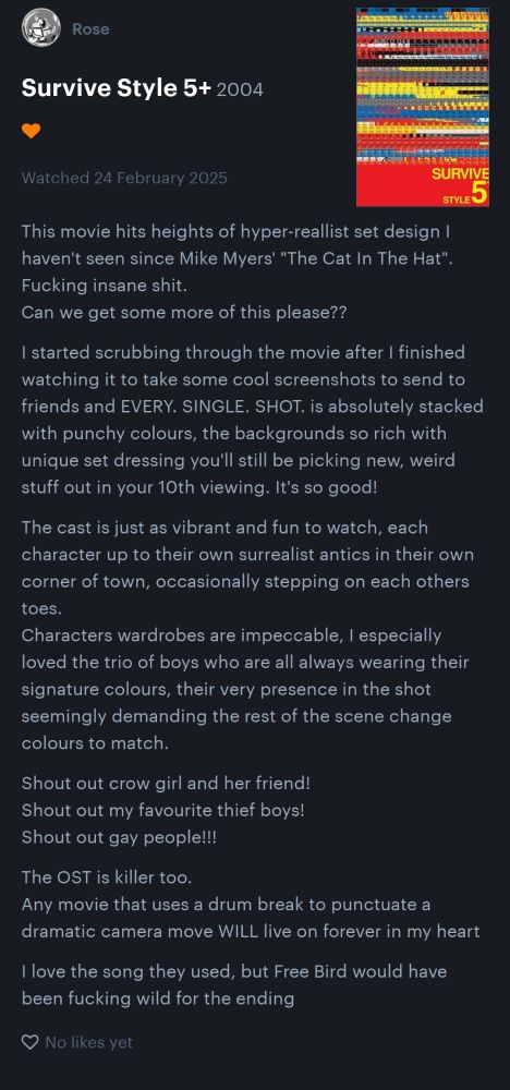 My review of Survive Style 5+:
"This movie hits heights of hyper-reallist set design I haven't seen since Mike Myers' "The Cat In The Hat". 
Fucking insane shit. 
Can we get some more of this please??

I started scrubbing through the movie after I finished watching it to take some cool screenshots to send to friends and EVERY. SINGLE. SHOT. is absolutely stacked with punchy colours, the backgrounds so rich with unique set dressing you'll still be picking new, weird stuff out in your 10th viewing. It's so good! 

The cast is just as vibrant and fun to watch, each character up to their own surrealist antics in their own corner of town, occasionally stepping on each others toes. Characters wardrobes are impeccable, I especially loved the trio of boys who are all always wearing their signature colours, their very presence in the shot seemingly demanding the rest of the scene change colours to match.

Shout out crow girl and her friend! 
Shout out my favourite thief boys!
Shout out gay people!!! 

The OST is killer too. 
Any movie that uses a drum break to punctuate a dramatic camera move WILL live on forever in my heart

I love the song they used, but Free Bird would have been fucking wild for the ending"