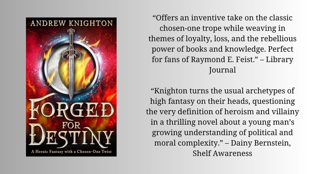 The cover of the novel Forged for Destiny by Andrew Knighton, featuring a sword and a crescent moon in a ring against a background of flames. Next to is are two quotes from reviews:

“Offers an inventive take on the classic chosen-one trope while weaving in themes of loyalty, loss, and the rebellious power of books and knowledge. Perfect for fans of Raymond E. Feist.” – Library Journal

“Knighton turns the usual archetypes of high fantasy on their heads, questioning the very definition of heroism and villainy in a thrilling novel about a young man’s growing understanding of political and moral complexity.” – Dainy Bernstein, Shelf Awareness
