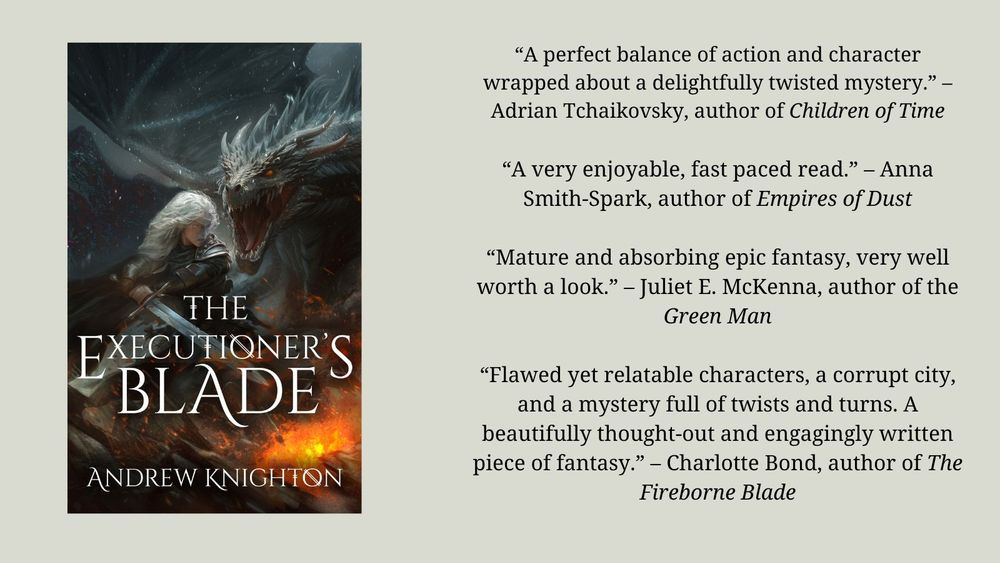 Blurb 3 image:
The cover for the novel The Executioner's Blade by Andrew Knighton. On it, an armoured and grey-haired woman wields a sword in front of a dragon. Next to it is a section of text with blurb quotes from other authors. "A perfect balance of action and character wrapped about a delightfully twisted mystery." - Adrian Tchaikovsky, author of Children of Time. "A very enjoyable, fast paced read." - Anna Smith-Spark, author of Empires of Dust. “Mature and absorbing epic fantasy, very well worth a look.” – Juliet E. McKenna, author of the Green Man “Flawed yet relatable characters, a corrupt city, and a mystery full of twists and turns. A beautifully thought-out and engagingly written piece of fantasy.” – Charlotte Bond, author of The Fireborne Blade
