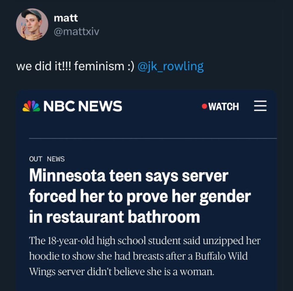 A screenshot of a tweet by user “matt” (@mattxiv) that says, “we did it!!! feminism :) @jk_rowling”. Below the tweet is a headline from NBC News that reads, “Minnesota teen says server forced her to prove her gender in restaurant bathroom.” The subheadline states, “The 18-year-old high school student said unzipped her hoodie to show she had breasts after a Buffalo Wild Wings server didn’t believe she is a woman.”