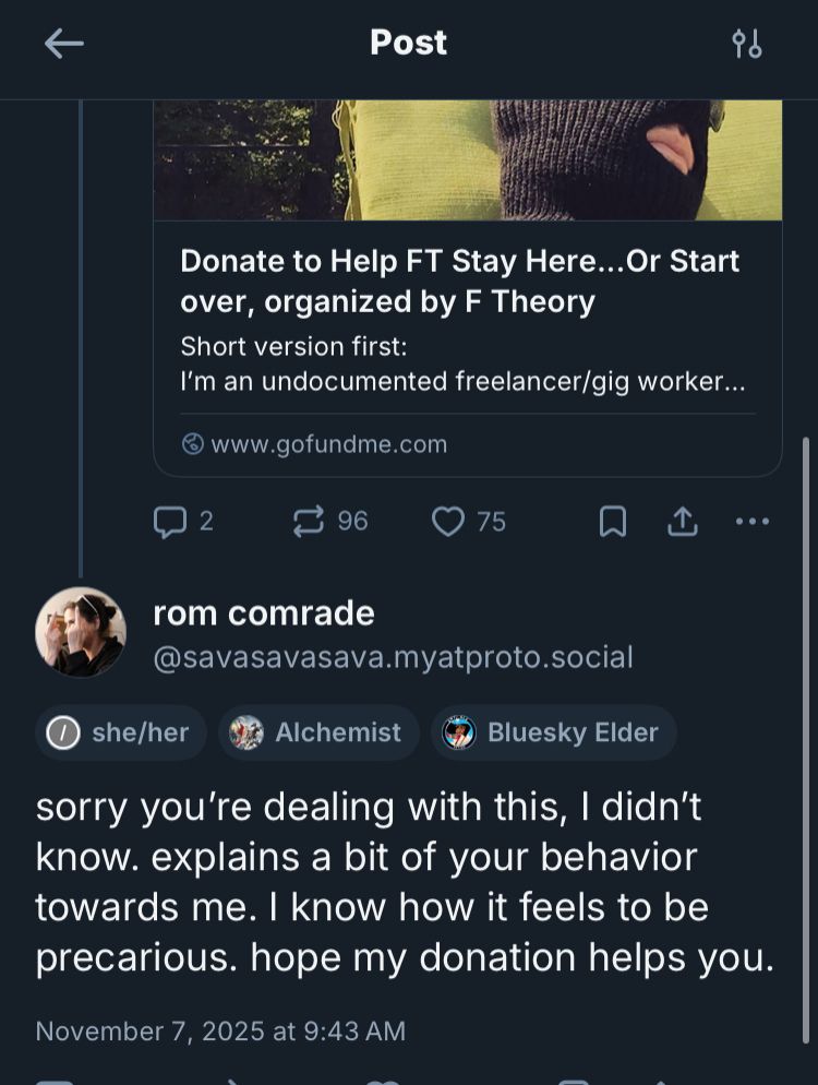 a screen shot of a deleted skeet. you can see the partial post from the person I’m replying to which is a gofundme link asking for help as an undocumented person in the US. my reply is, 

sorry you're dealing with this, I didn't know. explains a bit of your behavior towards me. I know how it feels to be precarious. hope my donation helps. 

November 7, 2025 at 9:43 AM
