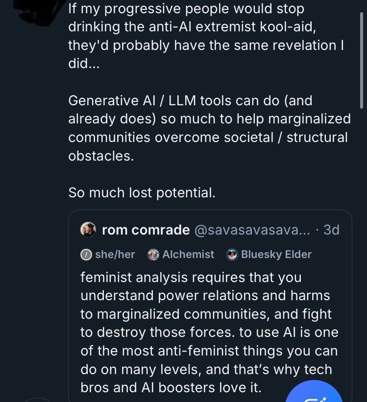 A screenshot of a quote-skeet of my skeet. the identity of the person quote-skeeting me has been redacted. 

If my progressive people would stop drinking the anti-Al extremist kool-aid, they'd probably have the same revelation I did...
Generative Al/ LLM tools can do (and already does) so much to help marginalized communities overcome societal / structural obstacles.
So much lost potential.

quote skeeted skeet:
rom comrade @savasavasava... • 3d
she/her
Alchemist
Bluesky Elder
feminist analysis requires that you understand power relations and harms to marginalized communities, and fight to destroy those forces. to use Al is one of the most anti-feminist things you can do on many levels, and that's why tech bros and Al boosters love it.