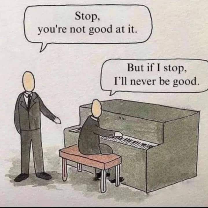 Cartoon 
Person A: Stop you're not good at it

Person B(playing piano): But if I stop I'll never be good