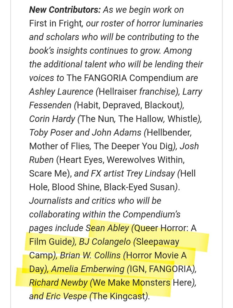 New Contributors: As we begin work on First in Fright, our roster of horror luminaries and scholars who will be contributing to the book’s insights continues to grow. Among the additional talent who will be lending their voices to The FANGORIA Compendium are Ashley Laurence (Hellraiser franchise), Larry Fessenden (Habit, Depraved, Blackout), Corin Hardy (The Nun, The Hallow, Whistle), Toby Poser and John Adams (Hellbender, Mother of Flies, The Deeper You Dig), Josh Ruben (Heart Eyes, Werewolves Within, Scare Me), and FX artist Trey Lindsay (Hell Hole, Blood Shine, Black-Eyed Susan). Journalists and critics who will be collaborating within the Compendium’s pages include Sean Abley (Queer Horror: A Film Guide), BJ Colangelo (Sleepaway Camp), Brian W. Collins (Horror Movie A Day), Amelia Emberwing (IGN, FANGORIA), Richard Newby (We Make Monsters Here), and Eric Vespe (The Kingcast). 