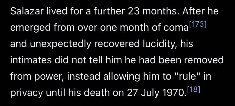 Salazar lived for a further 23 months. After he emerged from over one month of coma and unexpectedly recovered lucidity, his intimates did not tell him he had been removed from power, instead allowing him to "rule" in privacy until his death on 27 July 1970.