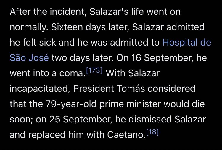 After the incident, Salazar's life went on normally. Sixteen days later, Salazar admitted he felt sick and he was admitted to Hospital de São José two days later. On 16 September, he went into a coma. With Salazar incapacitated, President Tomás considered that the 79-year-old prime minister would die soon; on 25 September, he dismissed Salazar and replaced him with Caetano.
