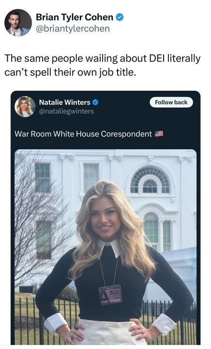 A tweet from Brian Tyler Cohen (
@briantylercohen
) reads: 'The same people wailing about DEI literally can't spell their own job title.' Below this, there is a screenshot of a tweet from Natalie Winters (
@nataliegwinters
) with the title 'War Room White House Corespondent' and an American flag emoji. The image shows Natalie Winters standing in front of the White House with her hands on her hips, wearing a black top with white cuffs and a lanyard with a badge around her neck.