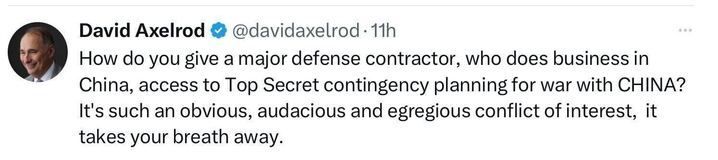 A screenshot of a post on X by David Axelrod (@davidaxelrod
, 11h ago): "How do you give a major defense contractor, who does business in China, access to Top Secret contingency planning for war with CHINA? It’s such an obvious, audacious and egregious conflict of interest, it takes your breath away." The account has a blue checkmark.
