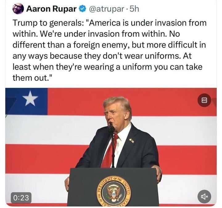 A screenshot of an X post by Aaron Rupar (@atrupar
, 5h ago) quoting Trump speaking to generals: "America is under invasion from within. We're under invasion from within. No different than a foreign enemy, but more difficult in any ways because they don't wear uniforms. At least when they're wearing a uniform you can take them out." The post includes an image of a man in a suit speaking at a podium with the presidential seal, set against a backdrop of the American flag.
