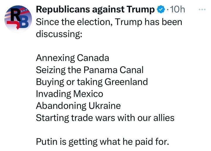 Post by “Republicans against Trump,” stating, “Since the election, Trump has been discussing: Annexing Canada, Seizing the Panama Canal, Buying or taking Greenland, Invading Mexico, Abandoning Ukraine, Starting trade wars with out allies. Putin is getting what he paid for.”