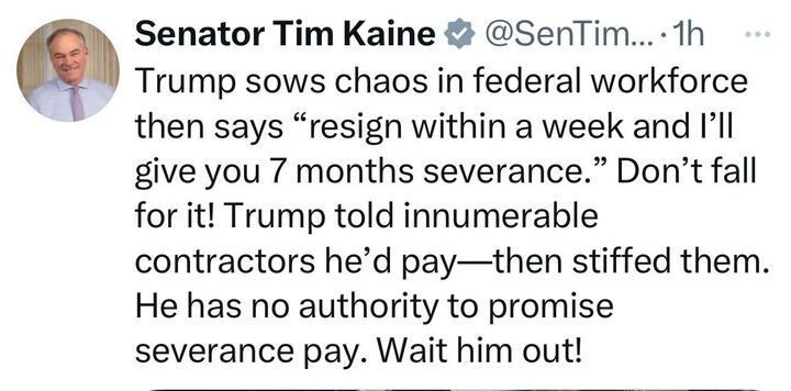 Tweet from Senator Tim Kaine states, 'Trump sows chaos in federal workforce then says "resign within a week and I'll give you 7 months severance." Don't fall for it! Trump told innumerable contractors he'd pay--then stiffed them. He has no authority to promise severance pay. Wait him out!'