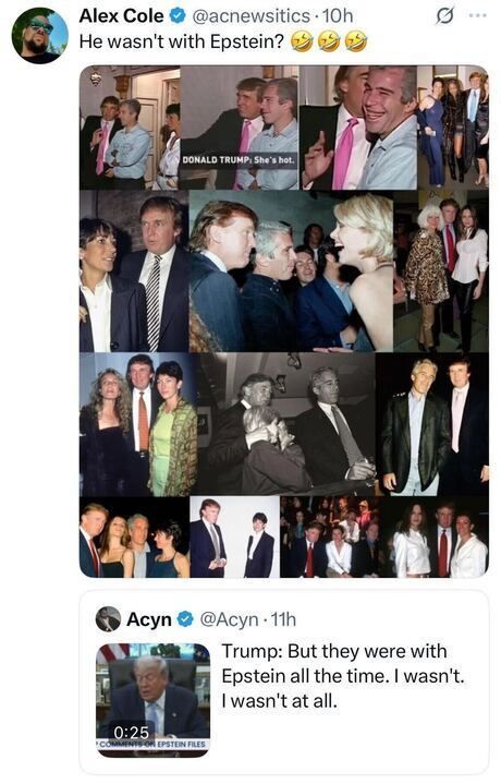 A tweet from “Alex Cole @acnewsitics” that reads: “He wasn’t with Epstein? 😂🤣🤣.”
Below is a collage of many old party and social-event photos showing a well-dressed man with various people, including another man who resembles Jeffrey Epstein. The photos show them smiling, talking, and posing with different groups of women and men.
At the bottom is another embedded tweet from “Acyn @Acyn” with a video thumbnail of a suited man at a desk. The tweet text reads: “Trump: But they were with Epstein all the time. I wasn’t. I wasn’t at all.”