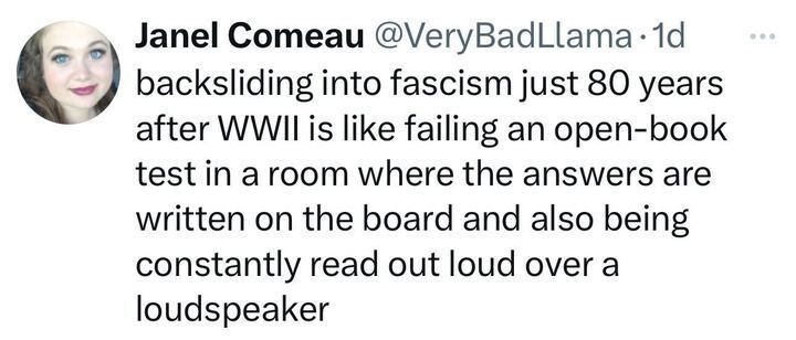 Post from Janel Comeau, “backsliding into fascism just 80 years after WWII is like failing an open-book test in a room where the answers are written on the board and also being constantly read out loud over a loudspeaker.”