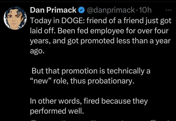 A tweet from Dan Primack (
@danprimack
). The tweet reads: "Today in DOGE: friend of a friend just got laid off. Been fed employee for over four years, and got promoted less than a year ago. But that promotion is technically a 'new' role, thus probationary. In other words, fired because they performed well." The tweet includes a profile picture of Dan Primack.