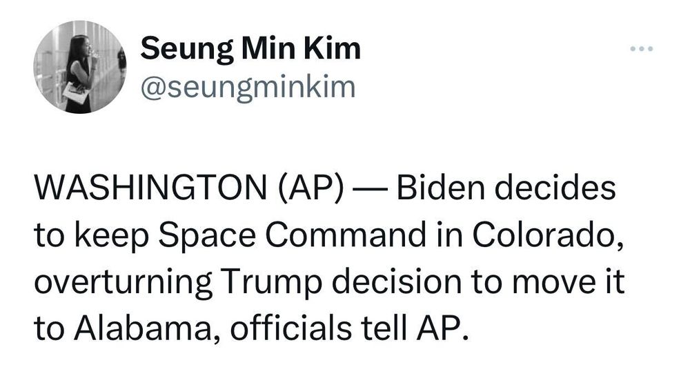 Tweet from @seungminkim: WASHINGTON (AP) — Biden decides to keep Space Command in Colorado, overturning Trump decision to move it to Alabama, officials tell AP. 