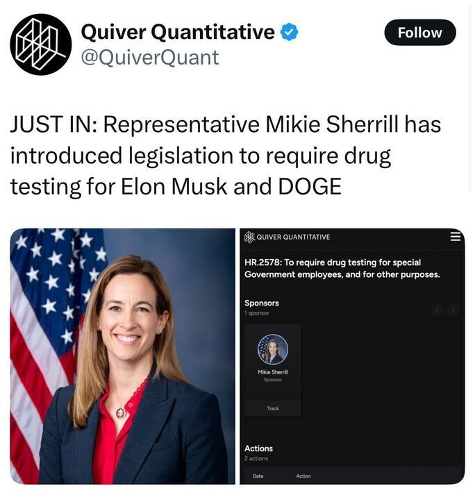 The image is a screenshot of a social media post by Quiver Quantitative (@QuiverQuant
). The post reads: "JUST IN: Representative Mikie Sherrill has introduced legislation to require drug testing for Elon Musk and DOGE." Below, there is an image of Mikie Sherrill standing in front of an American flag, wearing a navy blazer and red top. To the right, a Quiver Quantitative graphic details the legislation, labeled "HR.2578: To require drug testing for special Government employees, and for other purposes," with Mikie Sherrill listed as the sponsor, noting 2 actions taken. 
