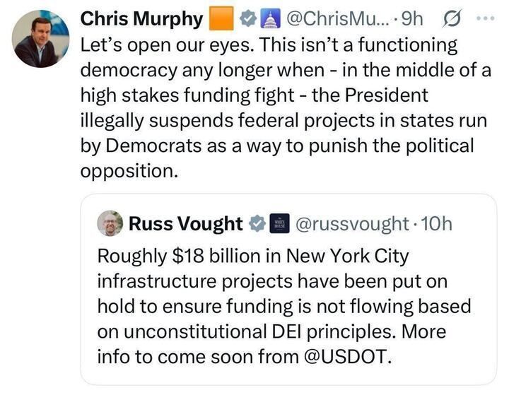 Photo of two X posts. The first post by Chris Murphy (@ChrisMu
...) from 9 hours ago states: "Let's open our eyes. This isn't a functioning democracy any longer when – in the middle of a high stakes funding fight – the President illegally suspends federal projects in states run by Democrats as a way to punish the political opposition." The second post by Russ Vought (@russvought
) from 10 hours ago states: "Roughly $18 billion in New York City infrastructure projects have been put on hold to ensure funding is not flowing based on unconstitutional DEI principles. More info to come soon from @USDOT
." Both posts include profile pictures and verification badges.
