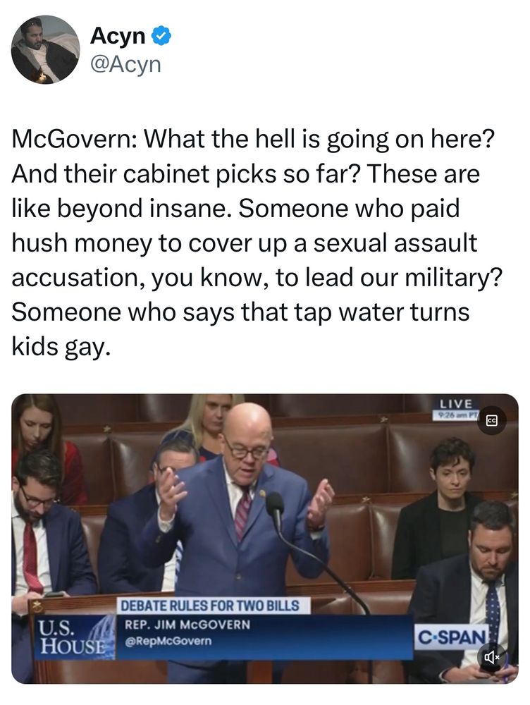Text of speech by Rep. Jim McGovern: McGovern: What the hell is going on here? And their cabinet picks so far? These are like beyond insane. Someone who paid hush money to cover up a sexual assault accusation, you know, to lead our military? Someone who says that tap water turns kids gay.