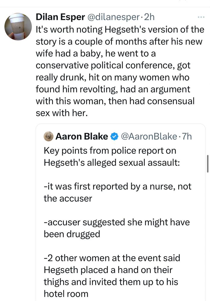 Post:

It's worth noting Hegseth's version of the story is a couple of months after his new wife had a baby, he went to a conservative political conference, got really drunk, hit on many women who found him revolting, had an argument with this woman, then had consensual sex with her.