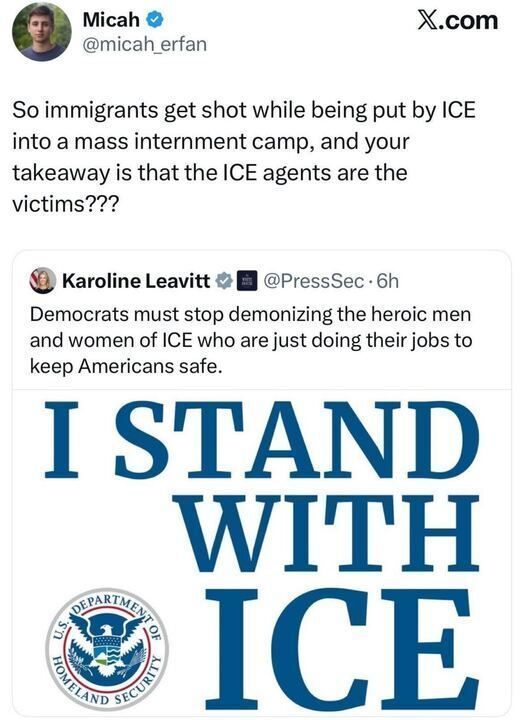 The image shows an X post exchange. User @micah_erfan questions the narrative around immigrants being shot by ICE (U.S. Immigration and Customs Enforcement) during transfer to a mass internment camp, asking if ICE agents are being portrayed as victims. In response, @PressSec (Karoline Leavitt) defends ICE agents, calling them heroic men and women doing their jobs to keep Americans safe, and urges Democrats to stop demonizing them. The post includes a graphic with the text "I STAND WITH ICE" and the Department of Homeland Security logo.