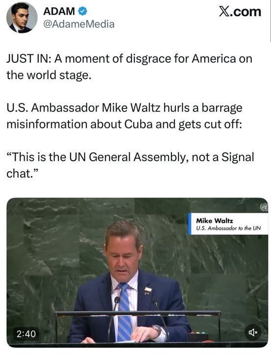 A tweet from Adam (@AdameMedia) reads: “JUST IN: A moment of disgrace for America on the world stage. U.S. Ambassador Mike Waltz hurls a barrage of misinformation about Cuba and gets cut off: ‘This is the UN General Assembly, not a Signal chat.’”
The image shows Mike Waltz speaking at the UN General Assembly podium with his name and title displayed on-screen.