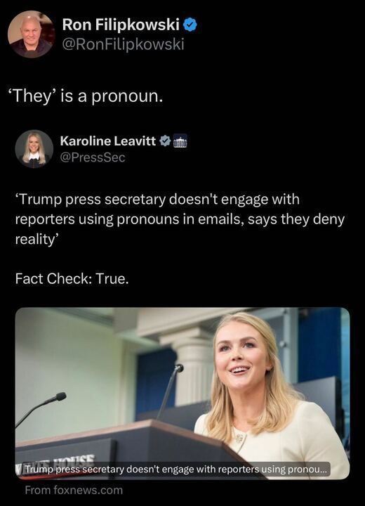 A screenshot of a post on X by user Ron Filipkowski (@RonFilipkowski
). The post includes a quote tweet from Karoline Leavitt (@KLeavitt
), who is identified as "PRESSSEC." The quote tweet reads: "TRUMP press secretary doesn’t engage with reporters using pronouns in emails, says they deny reality." Below this, in bold text, it says: "FACT CHECK: TRUE." The post also includes an image of a person standing at a podium with microphones, with a caption that reads: "TRUMP PRESS SECRETARY DOESN’T ENGAGE WITH REPORTERS USING PRONOU..." The image is credited to "FOXNEWS.COM." Additionally, there is a humorous comment in large text at the top of the image that says: "‘THEY’ IS A PRONOUN."
