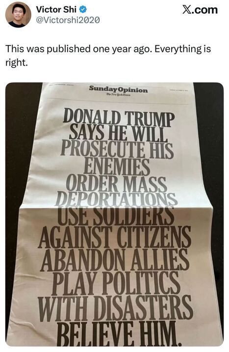 Victor Shi posts: “This was published one year ago. Everything is right.”
The image shows a New York Times Sunday Opinion page with bold black text reading:
“DONALD TRUMP SAYS HE WILL PROSECUTE HIS ENEMIES, ORDER MASS DEPORTATIONS, USE SOLDIERS AGAINST CITIZENS, ABANDON ALLIES, PLAY POLITICS WITH DISASTERS. BELIEVE HIM.”