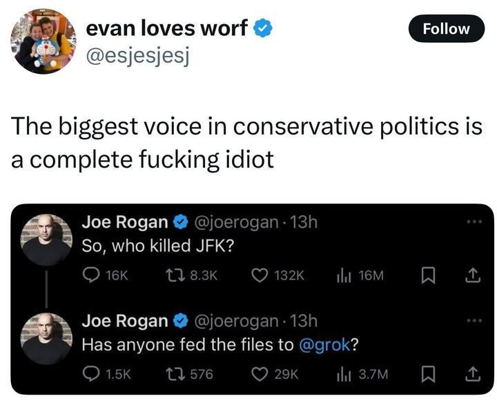 A tweet from "evan loves worf" (@esjesjesj) that reads:
"The biggest voice in conservative politics is a complete fucking idiot."

Below it is a screenshot of two tweets from Joe Rogan (@joerogan), both posted 13 hours ago:

"So, who killed JFK?"
16K comments, 8.3K retweets, 132K likes, 16M views.
"Has anyone fed the files to @grok?"
1.5K comments, 576 retweets, 29K likes, 3.7M views.