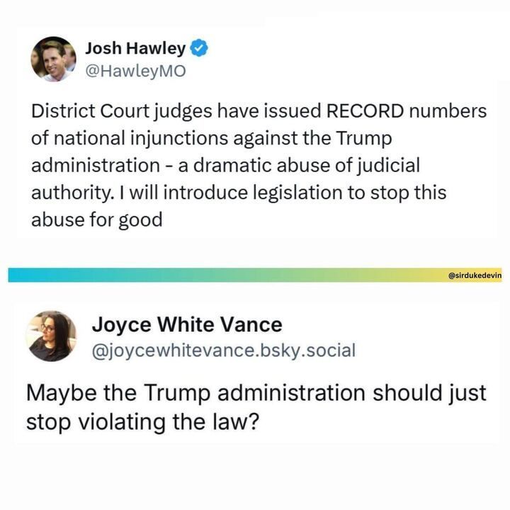 A screenshot of a post on X by Josh Hawley (@HawleyMO
): "District Court judges have issued RECORD numbers of national injunctions against the Trump administration - a dramatic abuse of judicial authority. I WILL introduce legislation to stop this abuse for good." Below, a reply by Joyce White Vance (@joycewhitevance
.bsky.social) reads: "Maybe the Trump administration should just stop violating the law?" Both accounts have blue checkmarks. Hawley's profile picture shows a person smiling, and Vance's profile picture shows a person with glasses. The post includes a watermark by @sirdukedevin
.
