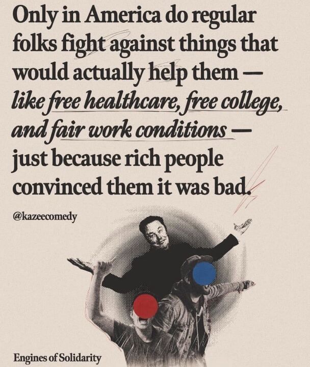 The image features a text statement with a stylized background. The text reads: "Only in America do regular folks fight against things that would actually help them — like free healthcare, free college, and fair work conditions — just because rich people convinced them it was bad." The words "free healthcare," "free college," and "fair work conditions" are underlined in red. The statement is attributed to a user with the handle @kazecomedy
. At the bottom left, there is a logo or text that says "Engines of Solidarity." The background image shows three people in a stylized, halftone dot pattern, with two of their faces covered by red and blue circles, respectively. The overall tone of the image is critical of societal attitudes in America, suggesting manipulation by the wealthy to oppose social benefits.
