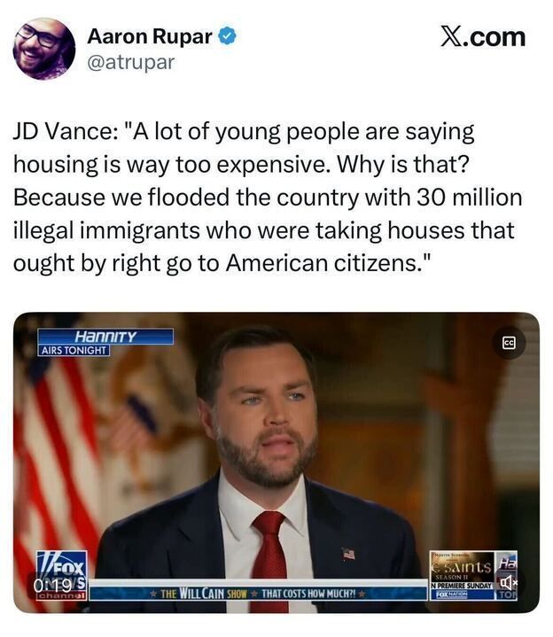 A tweet from Aaron Rupar (@atrupar) says:
“JD Vance: ‘A lot of young people are saying housing is way too expensive. Why is that? Because we flooded the country with 30 million illegal immigrants who were taking houses that ought by right go to American citizens.’”
Below is a Fox News screenshot showing JD Vance being interviewed on Hannity. The chyron reads:
“THE WILL CAIN SHOW — THAT COSTS HOW MUCH?!”