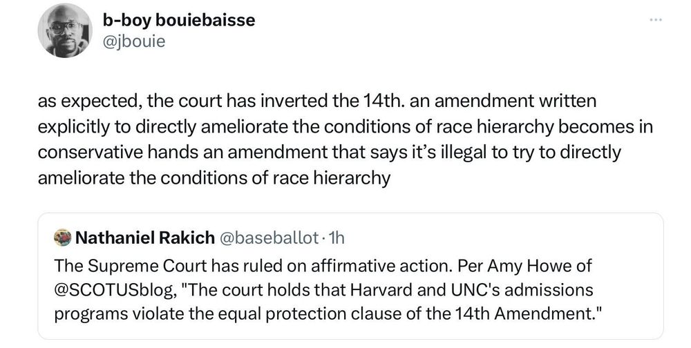 Twitter user '@jbouie' quote retweets a tweet by Twitter user '@baseballot' that says: "The Supreme Court has ruled on affirmative action. Per Amy Howe of 
@SCOTUSblog, 'The court holds that Harvard and UNC's admissions programs violate the equal protection clause of the 14th Amendment.'"

Twitter user '@jbouie' adds: "as expected, the court has inverted the 14th. an amendment written explicitly to directly ameliorate the conditions of race hierarchy becomes in conservative hands an amendment that says it’s illegal to try to directly ameliorate the conditions of race hierarchy"