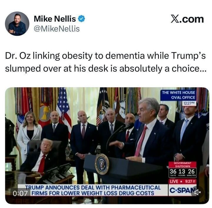A tweet from Mike Nellis (@MikeNellis) reads:
“Dr. Oz linking obesity to dementia while Trump’s slumped over at his desk is absolutely a choice...”
Below is a photo from C-SPAN showing Dr. Oz speaking at the White House podium while Trump sits at the Resolute Desk, leaning back in his chair with eyes closed, surrounded by officials. The C-SPAN chyron reads: “TRUMP ANNOUNCES DEAL WITH PHARMACEUTICAL FIRMS FOR LOWER WEIGHT LOSS DRUG COSTS.”