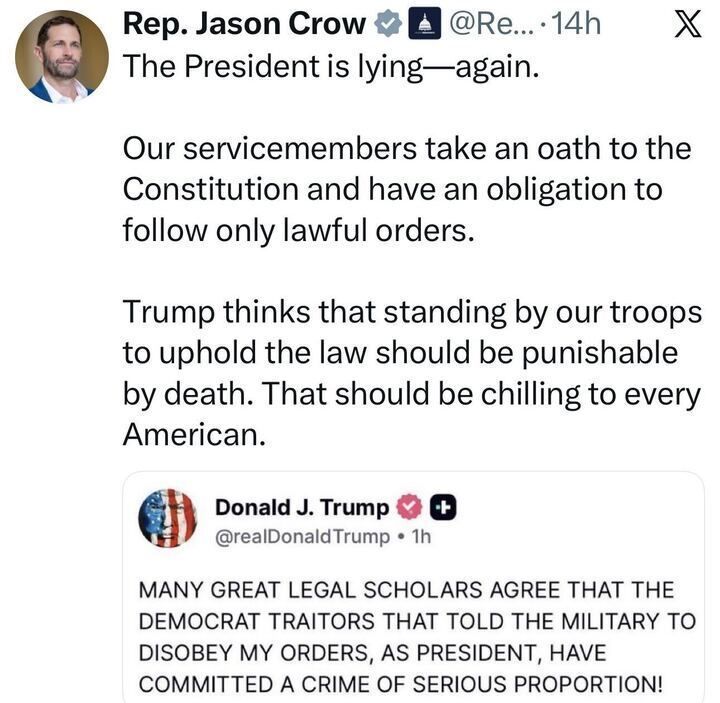 A tweet from “Rep. Jason Crow” reads:
“The President is lying—again. Our servicemembers take an oath to follow only lawful orders.
Trump thinks that standing by the law should be punishable by death. That should be chilling to every American.”
Below is a Trump post accusing Democratic lawmakers of committing treason by telling the military not to obey illegal orders.