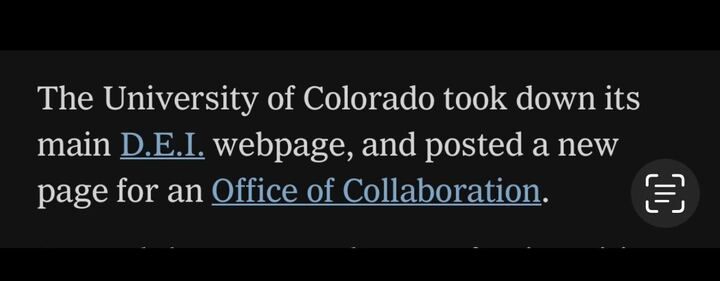 A screenshot of text stating:
"The University of Colorado took down its main D.E.I. webpage, and posted a new page for an Office of Collaboration."

The text suggests that the university has replaced its Diversity, Equity, and Inclusion (D.E.I.) webpage with a new office focused on collaboration. The emphasis on this change might indicate a shift in policy or branding regarding diversity initiatives.