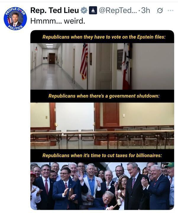 

The image is an X post by Rep. Ted Lieu (@RepTedLieu
) from 3 hours ago, with the caption "Hmmm... weird." The post includes a meme with three panels. The first panel, labeled "Republicans when they have to vote on the Epstein files," shows an empty hallway with an American flag. The second panel, labeled "Republicans when there's a government shutdown," shows an empty conference room. The third panel, labeled "Republicans when it's time to cut taxes for billionaires," shows a group of people clapping and cheering.
