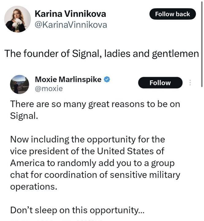 The image is a screenshot of a post on X by a user named Karina Vinnikova (@KarinaVinnikova
), followed by a reply from Moxie Marlinspike (@moxie
). 
Karina Vinnikova's post reads: "The founder of Signal, ladies and gentlemen." There is a "Follow back" button visible next to the username.
Moxie Marlinspike's reply reads: "There are so many great reasons to be on Signal. Now including the opportunity for the vice president of America to randomly add you to a group chat for coordination of sensitive military operations. Don’t sleep on this opportunity…." 
