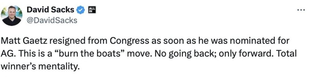David Sacks post from 11/14

Matt Gaetz resigned from Congress as soon as he was nominated for AG. This is a “burn the boats” move. No going back; only forward. Total winner’s mentality.